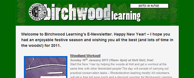 Welcome  to Birchwood Learning’s E-Newsletter. Happy New Year! – I hope you had an  enjoyable festive season and wishing you all the best (and lots of time in the  woods!) for 2011.
Woodland  Workout!
Sunday 16th January 2011  (10am- 4pm) at Holt Hall, free!
Start the New Year by helping  the woods [...]